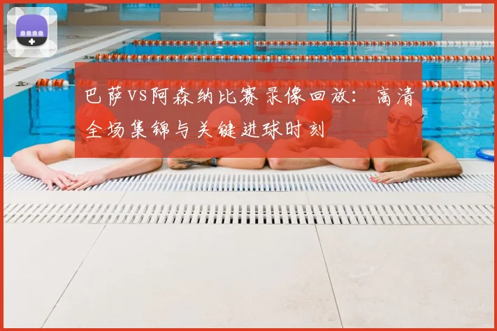 巴萨vs阿森纳比赛录像回放：高清全场集锦与关键进球时刻