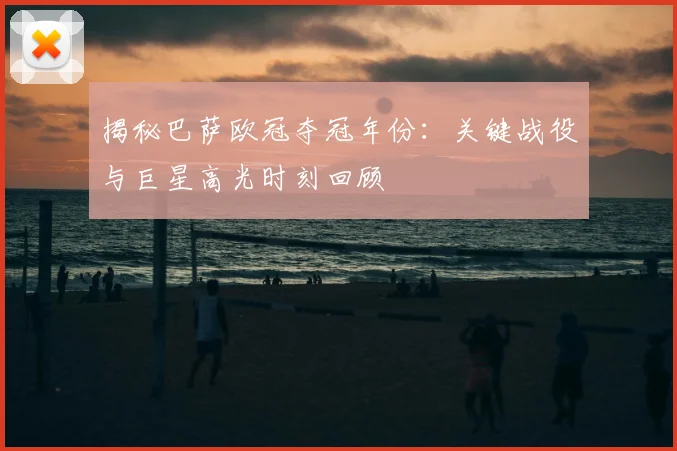 揭秘巴萨欧冠夺冠年份：关键战役与巨星高光时刻回顾