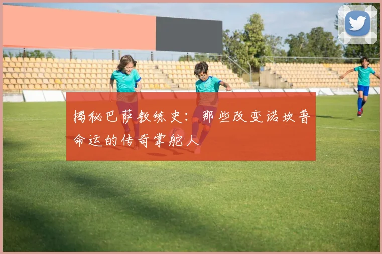 揭秘巴萨教练史：那些改变诺坎普命运的传奇掌舵人