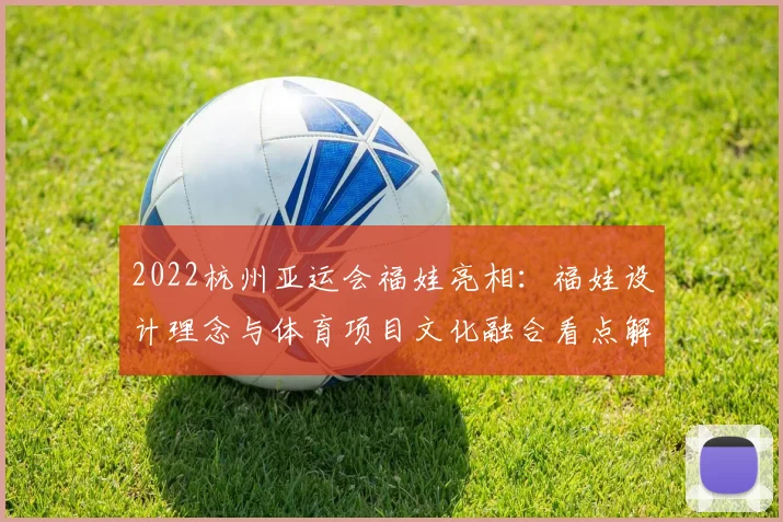 2022杭州亚运会福娃亮相：福娃设计理念与体育项目文化融合看点解读