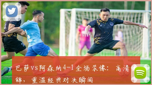 巴萨vs阿森纳4-1全场录像：高清集锦，重温经典对决瞬间